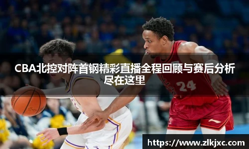 CBA北控对阵首钢精彩直播全程回顾与赛后分析尽在这里